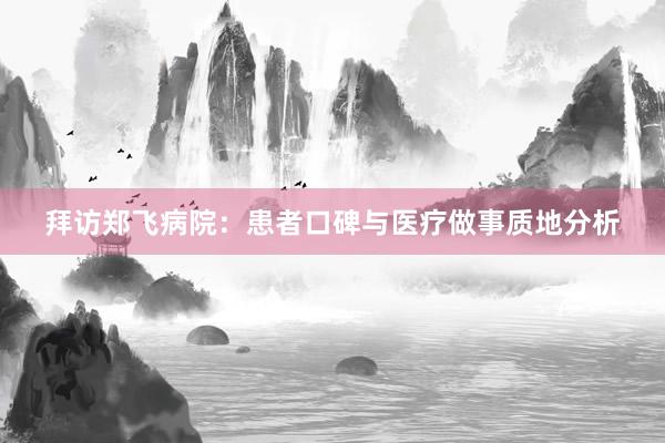 拜访郑飞病院：患者口碑与医疗做事质地分析